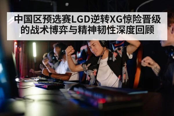 中国区预选赛LGD逆转XG惊险晋级的战术博弈与精神韧性深度回顾