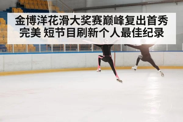 金博洋花滑大奖赛巅峰复出首秀完美 短节目刷新个人最佳纪录
